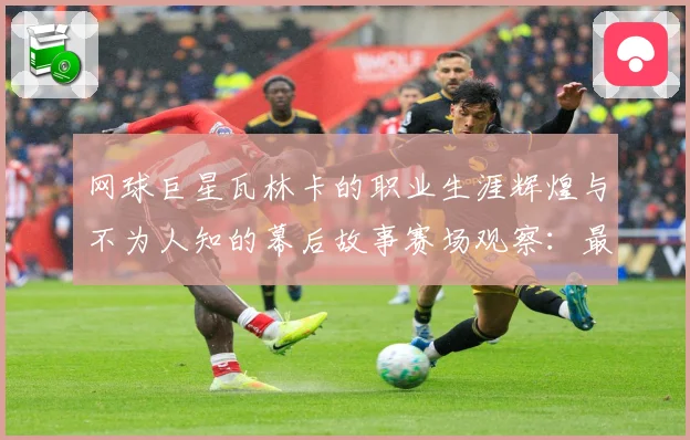 网球巨星瓦林卡的职业生涯辉煌与不为人知的幕后故事赛场观察：最新赛事动态与深度分析