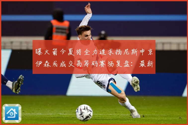 曝火箭今夏将全力追求扬尼斯申京伊森或成交易筹码赛场复盘：最新赛事动态与深度分析