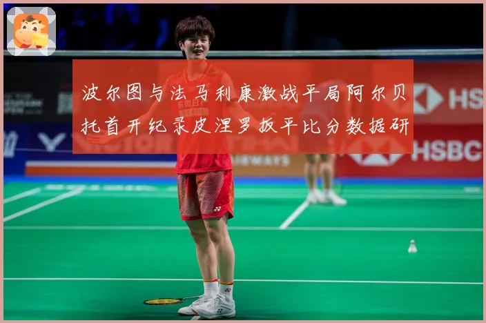 波尔图与法马利康激战平局阿尔贝托首开纪录皮涅罗扳平比分数据研判：最新赛事动态与深度分析