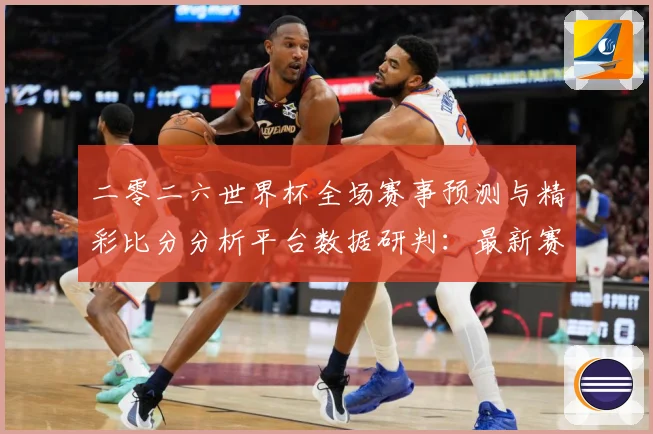 二零二六世界杯全场赛事预测与精彩比分分析平台数据研判：最新赛事动态与深度分析