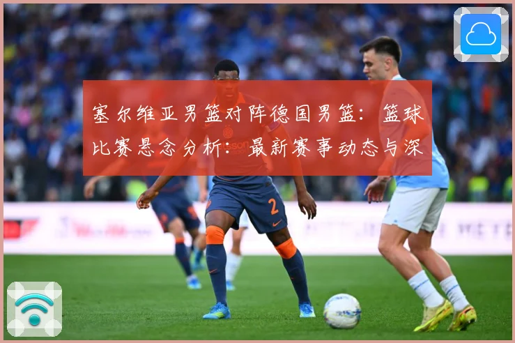 塞尔维亚男篮对阵德国男篮：篮球比赛悬念分析：最新赛事动态与深度分析