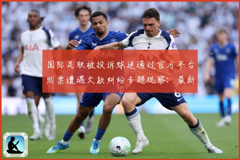 国际足联被投诉球迷通过官方平台购票遭遇欠款纠纷专题观察：最新赛事动态与深度分析