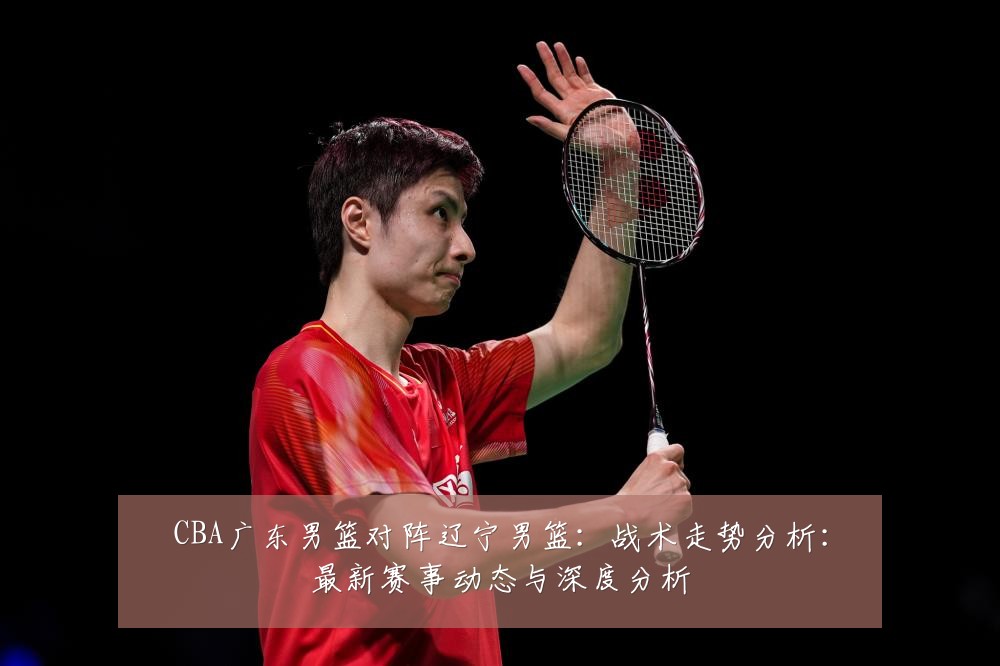 CBA广东男篮对阵辽宁男篮:战术走势分析:最新赛事动态与深度分析