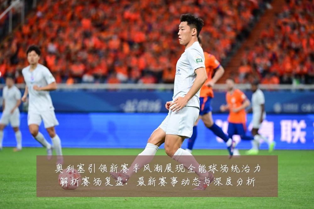 奥利塞引领新赛季风潮展现全能球场统治力解析赛场复盘:最新赛事动态与深度分析