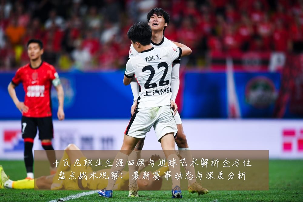 卡瓦尼职业生涯回顾与进球艺术解析全方位盘点战术观察：最新赛事动态与深度分析
