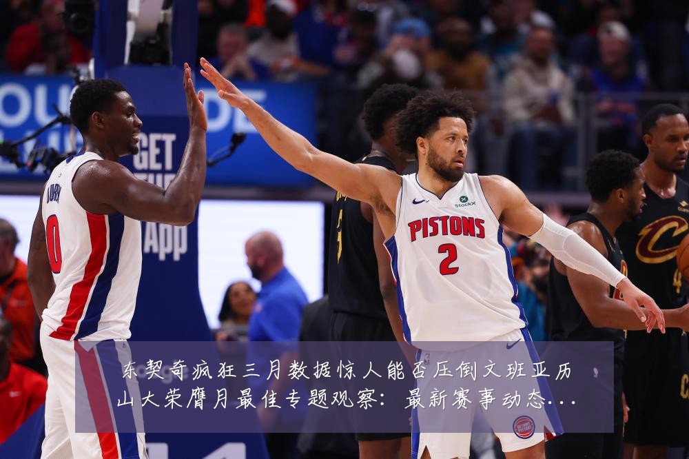 东契奇疯狂三月数据惊人能否压倒文班亚历山大荣膺月最佳专题观察:最新赛事动态与深度分析