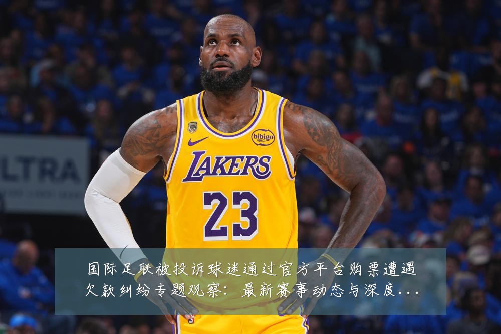 国际足联被投诉球迷通过官方平台购票遭遇欠款纠纷专题观察：最新赛事动态与深度分析