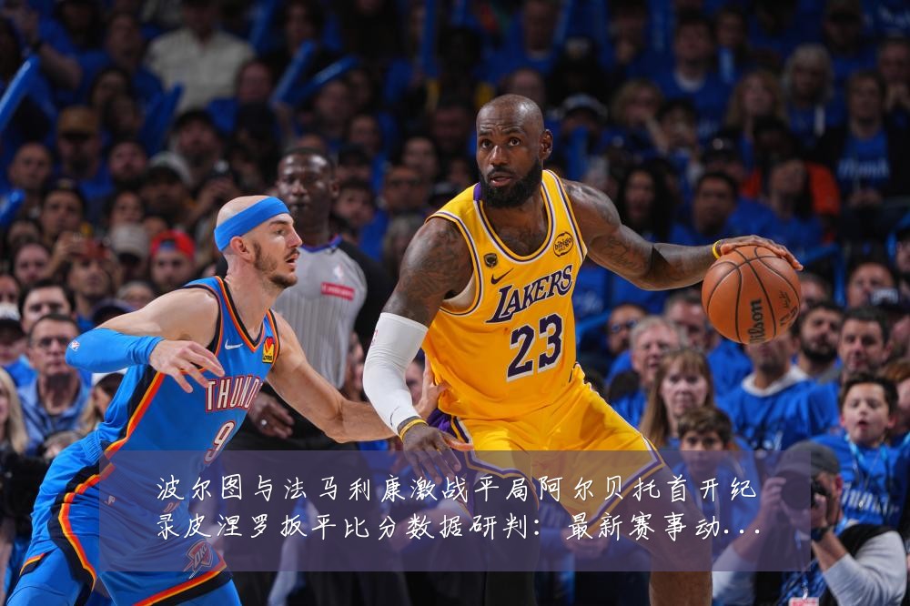 波尔图与法马利康激战平局阿尔贝托首开纪录皮涅罗扳平比分数据研判：最新赛事动态与深度分析